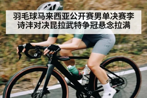 羽毛球马来西亚公开赛男单决赛李诗沣对决昆拉武特争冠悬念拉满